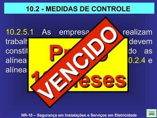 NR-10 – Segurança em Instalações e Serviços em Eletricidade
10.2.5.1  As  empresas  que  realizam 
trabalhos em proximidade do SEP devem 
constituir  prontuário  contemplando  as 
alíneas “a”, “c”, “d” e “e”, do item 10.2.4 e 
alíneas “a” e “b” do item 10.2.5.
PrazoPrazo
18 Meses18 Meses
10.2 - MEDIDAS DE CONTROLE10.2 - MEDIDAS DE CONTROLE
VENCIDO
VENCIDO
 
