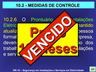 NR-10 – Segurança em Instalações e Serviços em Eletricidade
10.2.6  O  Prontuário  de  Instalações 
Elétricas  deve  ser  organizado  e  mantido 
atualizado  pelo  empregador  ou  pessoa 
formalmente  designada  pela  empresa, 
devendo  permanecer  à  disposição  dos 
trabalhadores envolvidos nas instalações 
e serviços em eletricidade.
PrazoPrazo
18 Meses18 Meses
10.2 - MEDIDAS DE CONTROLE10.2 - MEDIDAS DE CONTROLE
VENCIDO
VENCIDO
 