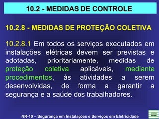 NR-10 – Segurança em Instalações e Serviços em Eletricidade
10.2.8 - MEDIDAS DE PROTEÇÃO COLETIVA
10.2.8.1 Em todos os serviços executados em 
instalações  elétricas  devem  ser  previstas  e 
adotadas,  prioritariamente,  medidas  de 
proteção  coletiva  aplicáveis,  mediante 
procedimentos,  às  atividades  a  serem 
desenvolvidas,  de  forma  a  garantir  a 
segurança e a saúde dos trabalhadores. 
10.2 - MEDIDAS DE CONTROLE10.2 - MEDIDAS DE CONTROLE
 