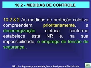 NR-10 – Segurança em Instalações e Serviços em Eletricidade
10.2.8.2 As medidas de proteção coletiva 
compreendem,  prioritariamente,  a 
desenergização  elétrica  conforme 
estabelece  esta  NR  e,  na  sua 
impossibilidade, o emprego de tensão de 
segurança . 
10.2 - MEDIDAS DE CONTROLE10.2 - MEDIDAS DE CONTROLE
 