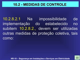NR-10 – Segurança em Instalações e Serviços em Eletricidade
10.2.8.2.1  Na  impossibilidade  de 
implementação  do  estabelecido  no 
subitem  10.2.8.2.,  devem  ser  utilizadas 
outras medidas de proteção coletiva, tais 
como: 
10.2 - MEDIDAS DE CONTROLE10.2 - MEDIDAS DE CONTROLE
 