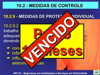 NR-10 – Segurança em Instalações e Serviços em Eletricidade
10.2.9 - MEDIDAS DE PROTEÇÃO INDIVIDUAL
10.2.9.2 As vestimentas de
trabalho devem ser
adequadas às atividades,
devendo contemplar a:
 condutibilidade,
 Inflamabilidade,
 influências
eletromagnéticas
10.2 - MEDIDAS DE CONTROLE10.2 - MEDIDAS DE CONTROLE
PrazoPrazo
12 Meses12 Meses
VENCIDO
VENCIDO
 
