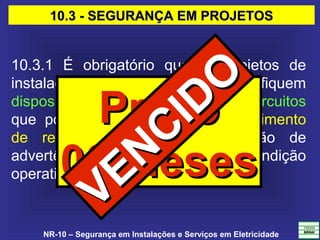 NR-10 – Segurança em Instalações e Serviços em Eletricidade
10.3 - SEGURANÇA EM PROJETOS10.3 - SEGURANÇA EM PROJETOS
10.3.1 É obrigatório que os projetos de
instalações elétricas especifiquem
dispositivos de desligamento de circuitos
que possuam recursos para impedimento
de reenergização, para sinalização de
advertência com indicação da condição
operativa.
PrazoPrazo
06 Meses06 Meses
VENCIDO
VENCIDO
 