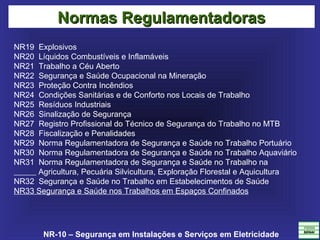 NR-10 – Segurança em Instalações e Serviços em Eletricidade
NR19  Explosivos
NR20  Líquidos Combustíveis e Inflamáveis
NR21  Trabalho a Céu Aberto 
NR22  Segurança e Saúde Ocupacional na Mineração
NR23  Proteção Contra Incêndios
NR24  Condições Sanitárias e de Conforto nos Locais de Trabalho
NR25  Resíduos Industriais
NR26  Sinalização de Segurança
NR27  Registro Profissional do Técnico de Segurança do Trabalho no MTB
NR28  Fiscalização e Penalidades
NR29  Norma Regulamentadora de Segurança e Saúde no Trabalho Portuário
NR30  Norma Regulamentadora de Segurança e Saúde no Trabalho Aquaviário
NR31  Norma Regulamentadora de Segurança e Saúde no Trabalho na  
           Agricultura, Pecuária Silvicultura, Exploração Florestal e Aquicultura
NR32  Segurança e Saúde no Trabalho em Estabelecimentos de Saúde
NR33 Segurança e Saúde nos Trabalhos em Espaços Confinados
Normas RegulamentadorasNormas Regulamentadoras
 