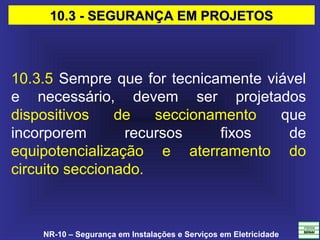 NR-10 – Segurança em Instalações e Serviços em Eletricidade
10.3.5 Sempre que for tecnicamente viável
e necessário, devem ser projetados
dispositivos de seccionamento que
incorporem recursos fixos de
equipotencialização e aterramento do
circuito seccionado.
10.3 - SEGURANÇA EM PROJETOS10.3 - SEGURANÇA EM PROJETOS
 