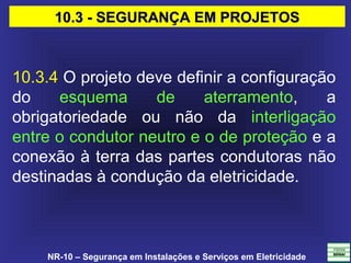 NR-10 – Segurança em Instalações e Serviços em Eletricidade
10.3.4 O projeto deve definir a configuração
do esquema de aterramento, a
obrigatoriedade ou não da interligação
entre o condutor neutro e o de proteção e a
conexão à terra das partes condutoras não
destinadas à condução da eletricidade.
10.3 - SEGURANÇA EM PROJETOS10.3 - SEGURANÇA EM PROJETOS
 