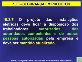 NR-10 – Segurança em Instalações e Serviços em Eletricidade
10.3.7 O projeto das instalações
elétricas deve ficar à disposição dos
trabalhadores autorizados, das
autoridades competentes e de outras
pessoas autorizadas pela empresa e
deve ser mantido atualizado.
10.3 - SEGURANÇA EM PROJETOS10.3 - SEGURANÇA EM PROJETOS
 