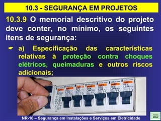 NR-10 – Segurança em Instalações e Serviços em Eletricidade
10.3.9 O memorial descritivo do projeto
deve conter, no mínimo, os seguintes
itens de segurança:
 a) Especificação das características
relativas à proteção contra choques
elétricos, queimaduras e outros riscos
adicionais;
10.3 - SEGURANÇA EM PROJETOS10.3 - SEGURANÇA EM PROJETOS
 