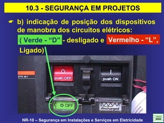 NR-10 – Segurança em Instalações e Serviços em Eletricidade
 b) indicação de posição dos dispositivos
de manobra dos circuitos elétricos:
Vermelho - “L”,( Verde - “D” - desligado e
Ligado)
10.3 - SEGURANÇA EM PROJETOS10.3 - SEGURANÇA EM PROJETOS
 