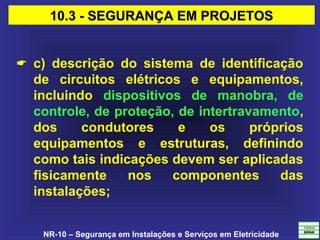 NR-10 – Segurança em Instalações e Serviços em Eletricidade
 c) descrição do sistema de identificação
de circuitos elétricos e equipamentos,
incluindo dispositivos de manobra, de
controle, de proteção, de intertravamento,
dos condutores e os próprios
equipamentos e estruturas, definindo
como tais indicações devem ser aplicadas
fisicamente nos componentes das
instalações;
10.3 - SEGURANÇA EM PROJETOS10.3 - SEGURANÇA EM PROJETOS
 