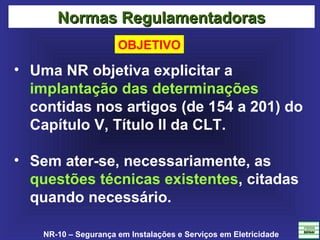 NR-10 – Segurança em Instalações e Serviços em Eletricidade
• Uma NR objetiva explicitar a
implantação das determinações
contidas nos artigos (de 154 a 201) do
Capítulo V, Título II da CLT.
• Sem ater-se, necessariamente, as
questões técnicas existentes, citadas
quando necessário.
Normas RegulamentadorasNormas Regulamentadoras
OBJETIVO
 