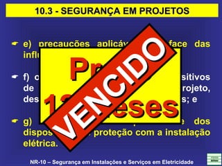 NR-10 – Segurança em Instalações e Serviços em Eletricidade
 e) precauções aplicáveis em face das
influências externas;
 f) o princípio funcional dos dispositivos
de proteção, constantes do projeto,
destinados à segurança das pessoas; e
 g) descrição da compatibilidade dos
dispositivos de proteção com a instalação
elétrica.
10.3 - SEGURANÇA EM PROJETOS10.3 - SEGURANÇA EM PROJETOS
PrazoPrazo
12 Meses12 Meses
VENCIDO
VENCIDO
 