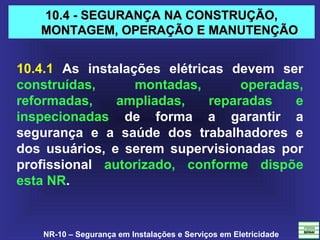 NR-10 – Segurança em Instalações e Serviços em Eletricidade
10.4 - SEGURANÇA NA CONSTRUÇÃO,10.4 - SEGURANÇA NA CONSTRUÇÃO,
MONTAGEM, OPERAÇÃO E MANUTENÇÃOMONTAGEM, OPERAÇÃO E MANUTENÇÃO
10.4.1 As instalações elétricas devem ser
construídas, montadas, operadas,
reformadas, ampliadas, reparadas e
inspecionadas de forma a garantir a
segurança e a saúde dos trabalhadores e
dos usuários, e serem supervisionadas por
profissional autorizado, conforme dispõe
esta NR.
 