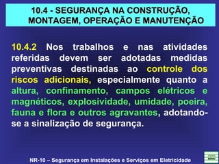NR-10 – Segurança em Instalações e Serviços em Eletricidade
10.4 - SEGURANÇA NA CONSTRUÇÃO,10.4 - SEGURANÇA NA CONSTRUÇÃO,
MONTAGEM, OPERAÇÃO E MANUTENÇÃOMONTAGEM, OPERAÇÃO E MANUTENÇÃO
10.4.2 Nos trabalhos e nas atividades
referidas devem ser adotadas medidas
preventivas destinadas ao controle dos
riscos adicionais, especialmente quanto a
altura, confinamento, campos elétricos e
magnéticos, explosividade, umidade, poeira,
fauna e flora e outros agravantes, adotando-
se a sinalização de segurança.
 