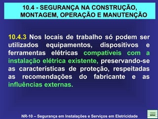 NR-10 – Segurança em Instalações e Serviços em Eletricidade
10.4 - SEGURANÇA NA CONSTRUÇÃO,10.4 - SEGURANÇA NA CONSTRUÇÃO,
MONTAGEM, OPERAÇÃO E MANUTENÇÃOMONTAGEM, OPERAÇÃO E MANUTENÇÃO
10.4.3 Nos locais de trabalho só podem ser
utilizados equipamentos, dispositivos e
ferramentas elétricas compatíveis com a
instalação elétrica existente, preservando-se
as características de proteção, respeitadas
as recomendações do fabricante e as
influências externas.
 
