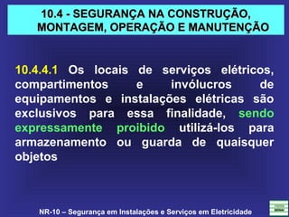 NR-10 – Segurança em Instalações e Serviços em Eletricidade
10.4 - SEGURANÇA NA CONSTRUÇÃO,10.4 - SEGURANÇA NA CONSTRUÇÃO,
MONTAGEM, OPERAÇÃO E MANUTENÇÃOMONTAGEM, OPERAÇÃO E MANUTENÇÃO
10.4.4.1 Os locais de serviços elétricos,
compartimentos e invólucros de
equipamentos e instalações elétricas são
exclusivos para essa finalidade, sendo
expressamente proibido utilizá-los para
armazenamento ou guarda de quaisquer
objetos
 