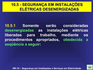 NR-10 – Segurança em Instalações e Serviços em Eletricidade
10.5 - SEGURANÇA EM INSTALAÇÕES10.5 - SEGURANÇA EM INSTALAÇÕES
ELÉTRICAS DESENERGIZADASELÉTRICAS DESENERGIZADAS
10.5.1 Somente serão consideradas
desenergizadas as instalações elétricas
liberadas para trabalho, mediante os
procedimentos apropriados, obedecida a
seqüência a seguir:
 