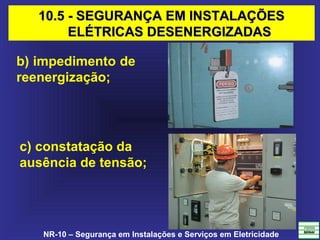 NR-10 – Segurança em Instalações e Serviços em Eletricidade
b) impedimento de
reenergização;
c) constatação da
ausência de tensão;
10.5 - SEGURANÇA EM INSTALAÇÕES10.5 - SEGURANÇA EM INSTALAÇÕES
ELÉTRICAS DESENERGIZADASELÉTRICAS DESENERGIZADAS
 