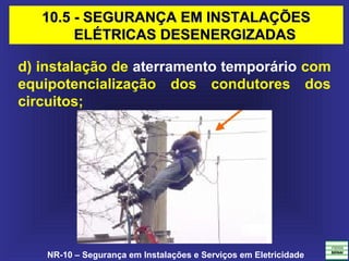 NR-10 – Segurança em Instalações e Serviços em Eletricidade
d) instalação de aterramento temporário com
equipotencialização dos condutores dos
circuitos;
10.5 - SEGURANÇA EM INSTALAÇÕES10.5 - SEGURANÇA EM INSTALAÇÕES
ELÉTRICAS DESENERGIZADASELÉTRICAS DESENERGIZADAS
 