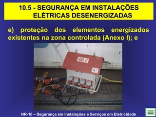 NR-10 – Segurança em Instalações e Serviços em Eletricidade
e) proteção dos elementos energizados
existentes na zona controlada (Anexo I); e
10.5 - SEGURANÇA EM INSTALAÇÕES10.5 - SEGURANÇA EM INSTALAÇÕES
ELÉTRICAS DESENERGIZADASELÉTRICAS DESENERGIZADAS
 