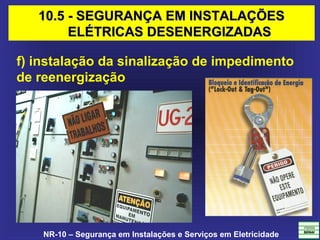 NR-10 – Segurança em Instalações e Serviços em Eletricidade
f) instalação da sinalização de impedimento
de reenergização
10.5 - SEGURANÇA EM INSTALAÇÕES10.5 - SEGURANÇA EM INSTALAÇÕES
ELÉTRICAS DESENERGIZADASELÉTRICAS DESENERGIZADAS
 