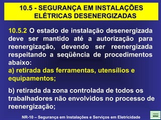 NR-10 – Segurança em Instalações e Serviços em Eletricidade
10.5.2 O estado de instalação desenergizada
deve ser mantido até a autorização para
reenergização, devendo ser reenergizada
respeitando a seqüência de procedimentos
abaixo:
a) retirada das ferramentas, utensílios e
equipamentos;
b) retirada da zona controlada de todos os
trabalhadores não envolvidos no processo de
reenergização;
10.5 - SEGURANÇA EM INSTALAÇÕES10.5 - SEGURANÇA EM INSTALAÇÕES
ELÉTRICAS DESENERGIZADASELÉTRICAS DESENERGIZADAS
 