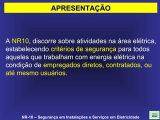 NR-10 – Segurança em Instalações e Serviços em Eletricidade
A NR10, discorre sobre atividades na área elétrica, 
estabelecendo critérios de segurança para todos 
aqueles que trabalham com energia elétrica na 
condição de empregados diretos, contratados, ou 
até mesmo usuários.
APRESENTAÇÃOAPRESENTAÇÃO
 