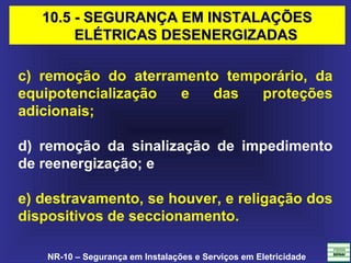 NR-10 – Segurança em Instalações e Serviços em Eletricidade
c) remoção do aterramento temporário, da
equipotencialização e das proteções
adicionais;
d) remoção da sinalização de impedimento
de reenergização; e
e) destravamento, se houver, e religação dos
dispositivos de seccionamento.
10.5 - SEGURANÇA EM INSTALAÇÕES10.5 - SEGURANÇA EM INSTALAÇÕES
ELÉTRICAS DESENERGIZADASELÉTRICAS DESENERGIZADAS
 