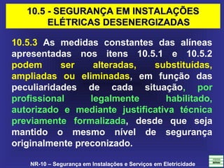 NR-10 – Segurança em Instalações e Serviços em Eletricidade
10.5.3 As medidas constantes das alíneas
apresentadas nos itens 10.5.1 e 10.5.2
podem ser alteradas, substituídas,
ampliadas ou eliminadas, em função das
peculiaridades de cada situação, por
profissional legalmente habilitado,
autorizado e mediante justificativa técnica
previamente formalizada, desde que seja
mantido o mesmo nível de segurança
originalmente preconizado.
10.5 - SEGURANÇA EM INSTALAÇÕES10.5 - SEGURANÇA EM INSTALAÇÕES
ELÉTRICAS DESENERGIZADASELÉTRICAS DESENERGIZADAS
 