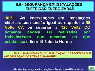NR-10 – Segurança em Instalações e Serviços em Eletricidade
10.6 - SEGURANÇA EM INSTALAÇÕES10.6 - SEGURANÇA EM INSTALAÇÕES
ELÉTRICAS ENERGIZADASELÉTRICAS ENERGIZADAS
10.6.1 As intervenções em instalações
elétricas com tensão igual ou superior a 50
Volts CA ou superior a 120 Volts CC
somente podem ser realizadas por
trabalhadores que atendam ao que
estabelece o item 10.8 desta Norma
10.8 - HABILITAÇÃO, QUALIFICAÇÃO, CAPACITAÇÃO E
AUTORIZAÇÃO DOS TRABALHADORES.
 