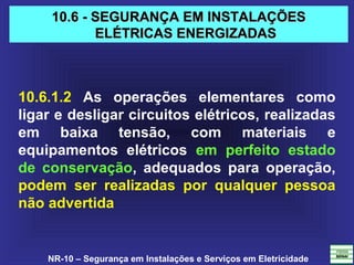 NR-10 – Segurança em Instalações e Serviços em Eletricidade
10.6 - SEGURANÇA EM INSTALAÇÕES10.6 - SEGURANÇA EM INSTALAÇÕES
ELÉTRICAS ENERGIZADASELÉTRICAS ENERGIZADAS
10.6.1.2 As operações elementares como
ligar e desligar circuitos elétricos, realizadas
em baixa tensão, com materiais e
equipamentos elétricos em perfeito estado
de conservação, adequados para operação,
podem ser realizadas por qualquer pessoa
não advertida
 