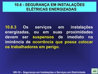 NR-10 – Segurança em Instalações e Serviços em Eletricidade
10.6 - SEGURANÇA EM INSTALAÇÕES10.6 - SEGURANÇA EM INSTALAÇÕES
ELÉTRICAS ENERGIZADASELÉTRICAS ENERGIZADAS
10.6.3 Os serviços em instalações
energizadas, ou em suas proximidades
devem ser suspensos de imediato na
iminência de ocorrência que possa colocar
os trabalhadores em perigo.
 