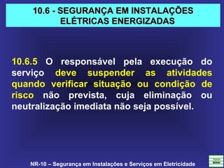 NR-10 – Segurança em Instalações e Serviços em Eletricidade
10.6 - SEGURANÇA EM INSTALAÇÕES10.6 - SEGURANÇA EM INSTALAÇÕES
ELÉTRICAS ENERGIZADASELÉTRICAS ENERGIZADAS
10.6.5 O responsável pela execução do
serviço deve suspender as atividades
quando verificar situação ou condição de
risco não prevista, cuja eliminação ou
neutralização imediata não seja possível.
 