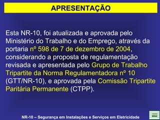 NR-10 – Segurança em Instalações e Serviços em Eletricidade
Esta NR-10, foi atualizada e aprovada pelo 
Ministério do Trabalho e do Emprego, através da 
portaria nº 598 de 7 de dezembro de 2004, 
considerando a proposta de regulamentação 
revisada e apresentada pelo Grupo de Trabalho 
Tripartite da Norma Regulamentadora nº 10 
(GTT/NR-10), e aprovada pela Comissão Tripartite 
Paritária Permanente (CTPP).
APRESENTAÇÃOAPRESENTAÇÃO
 