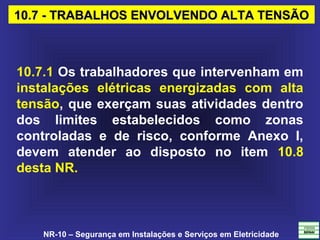 NR-10 – Segurança em Instalações e Serviços em Eletricidade
10.7 - TRABALHOS ENVOLVENDO ALTA TENSÃO10.7 - TRABALHOS ENVOLVENDO ALTA TENSÃO
10.7.1 Os trabalhadores que intervenham em
instalações elétricas energizadas com alta
tensão, que exerçam suas atividades dentro
dos limites estabelecidos como zonas
controladas e de risco, conforme Anexo I,
devem atender ao disposto no item 10.8
desta NR.
 