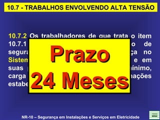 NR-10 – Segurança em Instalações e Serviços em Eletricidade
10.7 - TRABALHOS ENVOLVENDO ALTA TENSÃO10.7 - TRABALHOS ENVOLVENDO ALTA TENSÃO
10.7.2 Os trabalhadores de que trata o item
10.7.1 devem receber treinamento de
segurança, específico em segurança no
Sistema Elétrico de Potência (SEP) e em
suas proximidades, com currículo mínimo,
carga horária e demais determinações
estabelecidas no Anexo II desta NR.
PrazoPrazo
24 Meses24 Meses
 