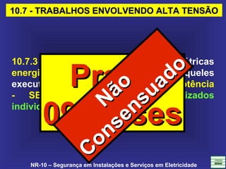 NR-10 – Segurança em Instalações e Serviços em Eletricidade
10.7 - TRABALHOS ENVOLVENDO ALTA TENSÃO10.7 - TRABALHOS ENVOLVENDO ALTA TENSÃO
10.7.3 Os serviços em instalações elétricas
energizadas em AT, bem como aqueles
executados no Sistema Elétrico de Potência
- SEP, não podem ser realizados
individualmente.
PrazoPrazo
09 Meses09 MesesNão
Não
Consensuado
Consensuado
 