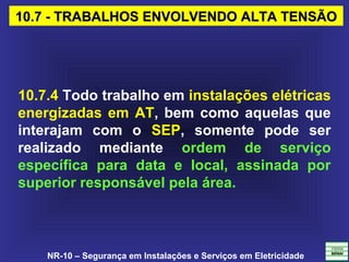 NR-10 – Segurança em Instalações e Serviços em Eletricidade
10.7 - TRABALHOS ENVOLVENDO ALTA TENSÃO10.7 - TRABALHOS ENVOLVENDO ALTA TENSÃO
10.7.4 Todo trabalho em instalações elétricas
energizadas em AT, bem como aquelas que
interajam com o SEP, somente pode ser
realizado mediante ordem de serviço
específica para data e local, assinada por
superior responsável pela área.
 
