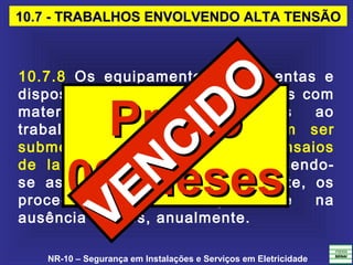 NR-10 – Segurança em Instalações e Serviços em Eletricidade
10.7 - TRABALHOS ENVOLVENDO ALTA TENSÃO10.7 - TRABALHOS ENVOLVENDO ALTA TENSÃO
10.7.8 Os equipamentos, ferramentas e
dispositivos isolantes ou equipados com
materiais isolantes, destinados ao
trabalho em alta tensão, devem ser
submetidos a testes elétricos ou ensaios
de laboratório periódicos, obedecendo-
se as especificações do fabricante, os
procedimentos da empresa e na
ausência desses, anualmente.
PrazoPrazo
09 Meses09 Meses
VENCIDO
VENCIDO
 