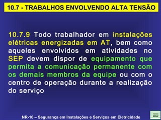 NR-10 – Segurança em Instalações e Serviços em Eletricidade
10.7 - TRABALHOS ENVOLVENDO ALTA TENSÃO10.7 - TRABALHOS ENVOLVENDO ALTA TENSÃO
10.7.9 Todo trabalhador em instalações
elétricas energizadas em AT, bem como
aqueles envolvidos em atividades no
SEP devem dispor de equipamento que
permita a comunicação permanente com
os demais membros da equipe ou com o
centro de operação durante a realização
do serviço
 