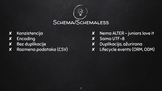 Schema/Schemaless
✘ Nema ALTER - juniors love it
✘ Samo UTF-8
✘ Duplikacija, ažurirana
✘ Lifecycle events (ORM, ODM)
7
✘ Konzistencija
✘ Encoding
✘ Bez duplikacije
✘ Razmena podataka (CSV)
 