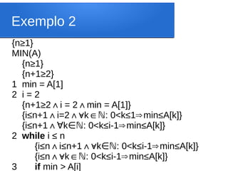 Exemplo 2
{n≥1}
MIN(A)
{n≥1}
{n+1≥2}
1 min = A[1]
2 i = 2
{n+1≥2∧i = 2 min = A[1]}
∧
{i≤n+1 i=2 k : 0<k
∧ ∧∀ ∈ℕ ≤1 min
⇒ ≤A[k]}
{i≤n+1∧ k : 0<k
∀ ∈ℕ ≤i-1 min
⇒ ≤A[k]}
2 while i ≤ n
{i≤n i
∧ ≤n+1∧∀k : 0<k
∈ℕ ≤i-1 min
⇒ ≤A[k]}
{i≤n k : 0<k
∧∀ ∈ℕ ≤i-1 min
⇒ ≤A[k]}
3 if min > A[i]
 