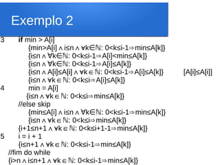 Exemplo 2
3 if min > A[i]
{min>A[i] i
∧ ≤n∧∀k : 0<k
∈ℕ ≤i-1 min
⇒ ≤A[k]}
{i≤n∧ k : 0<k
∀ ∈ℕ ≤i-1 A[i]<min
⇒ ≤A[k]}
{i≤n∧ k : 0<k
∀ ∈ℕ ≤i-1 A[i]
⇒ ≤A[k]}
{i≤n A[i]
∧ ≤A[i] k : 0<k
∧∀ ∈ℕ ≤i-1 A[i]
⇒ ≤A[k]} [A[i]≤A[i]]
{i≤n k : 0<k
∧∀ ∈ℕ ≤i A[i]
⇒ ≤A[k]}
4 min = A[i]
{i≤n k : 0<k
∧∀ ∈ℕ ≤i min
⇒ ≤A[k]}
//else skip
{min≤A[i] i
∧ ≤n∧ k : 0<k
∀ ∈ℕ ≤i-1 min
⇒ ≤A[k]}
{i≤n k : 0<k
∧∀ ∈ℕ ≤i min
⇒ ≤A[k]}
{i+1≤n+1 k : 0<k
∧∀ ∈ℕ ≤i+1-1 min
⇒ ≤A[k]}
5 i = i + 1
{i≤n+1 k : 0<k
∧∀ ∈ℕ ≤i-1 min
⇒ ≤A[k]}
//fim do while
{i>n i
∧ ≤n+1 k : 0<k
∧∀ ∈ℕ ≤i-1 min
⇒ ≤A[k]}
 
