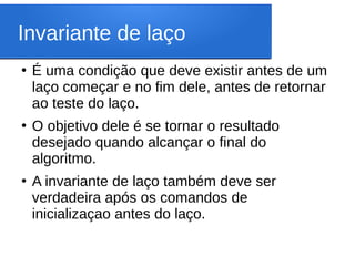 Invariante de laço
●
É uma condição que deve existir antes de um
laço começar e no fim dele, antes de retornar
ao teste do laço.
●
O objetivo dele é se tornar o resultado
desejado quando alcançar o final do
algoritmo.
●
A invariante de laço também deve ser
verdadeira após os comandos de
inicializaçao antes do laço.
 