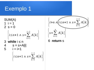 Exemplo 1
SUM(A)
1 i = 1
2 s = 0
3 while i ≤ n
4 s = s+A[i]
5 i = i+1
{i≤n+1∧ s=∑
k=1
i−1
A[k]}
{i≤n+1∧ s=∑
k=1
i−1
A[k]}
6 return s
{i>n∧i≤n+1∧s=∑
k=1
i−1
A[k]}
{s=∑
k=1
n
A[k]}
 