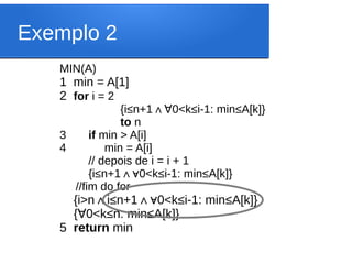 Exemplo 2
MIN(A)
1 min = A[1]
2 for i = 2
{i≤n+1∧ 0<k
∀ ≤i-1: min≤A[k]}
to n
3 if min > A[i]
4 min = A[i]
// depois de i = i + 1
{i≤n+1 0<k
∧∀ ≤i-1: min≤A[k]}
//fim do for
{i>n i
∧ ≤n+1 0<k
∧∀ ≤i-1: min≤A[k]}
{ 0<k
∀ ≤n: min≤A[k]}
5 return min
 