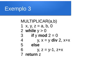Exemplo 3
MULTIPLICAR(a,b)
1 x, y, z = a, b, 0
2 while y > 0
3 if y mod 2 = 0
4 y, x = y div 2, x+x
5 else
6 y, z = y-1, z+x
7 return z
 