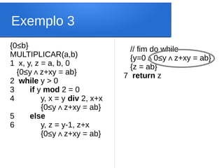 Exemplo 3
{0≤b}
MULTIPLICAR(a,b)
1 x, y, z = a, b, 0
{0≤y z+xy = ab
∧ }
2 while y > 0
3 if y mod 2 = 0
4 y, x = y div 2, x+x
{0≤y z+xy = ab
∧ }
5 else
6 y, z = y-1, z+x
{0≤y z+xy = ab
∧ }
// fim do while
{y=0 0
∧ ≤y z+xy = ab}
∧
{z = ab}
7 return z
 