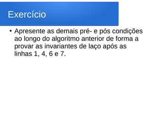 Exercício
●
Apresente as demais pré- e pós condições
ao longo do algoritmo anterior de forma a
provar as invariantes de laço após as
linhas 1, 4, 6 e 7.
 