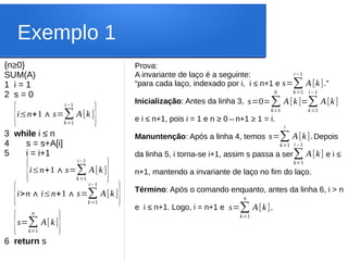 Exemplo 1
{n≥0}
SUM(A)
1 i = 1
2 s = 0
3 while i ≤ n
4 s = s+A[i]
5 i = i+1
6 return s
{i≤n+1∧s=∑
k=1
i−1
A[k ]}
{i≤n+1∧s=∑
k=1
i−1
A[k ]}
{i>n∧i≤n+1∧s=∑
k=1
i−1
A[k ]}
{s=∑
k=1
n
A[k]}
Prova:
A invariante de laço é a seguinte:
“para cada laço, indexado por i, i ≤ n+1 e .”
Inicialização: Antes da linha 3,
e i ≤ n+1, pois i = 1 e n ≥ 0⇔n+1 ≥ 1 = i.
Manuntenção: Após a linha 4, temos Depois
da linha 5, i torna-se i+1, assim s passa a ser e i ≤
n+1, mantendo a invariante de laço no fim do laço.
Término: Após o comando enquanto, antes da linha 6, i > n
e i ≤ n+1. Logo, i = n+1 e
s=∑
k=1
i−1
A[k]
s=0=∑
k=1
0
A[k]=∑
k=1
i−1
A[k]
s=∑
k=1
i
A[k].
∑
k=1
i−1
A[k]
s=∑
k=1
n
A[k].
 
